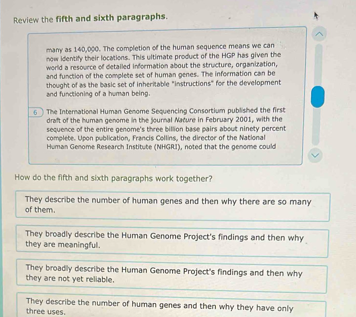 Review the fifth and sixth paragraphs.
many as 140,000. The completion of the human sequence means we can
now identify their locations. This ultimate product of the HGP has given the
world a resource of detailed information about the structure, organization,
and function of the complete set of human genes. The information can be
thought of as the basic set of inheritable "instructions" for the development
and functioning of a human being.
6 The International Human Genome Sequencing Consortium published the first
draft of the human genome in the journal Nature in February 2001, with the
sequence of the entire genome's three billion base pairs about ninety percent
complete. Upon publication, Francis Collins, the director of the National
Human Genome Research Institute (NHGRI), noted that the genome could
How do the fifth and sixth paragraphs work together?
They describe the number of human genes and then why there are so many
of them.
They broadly describe the Human Genome Project's findings and then why
they are meaningful.
They broadly describe the Human Genome Project's findings and then why
they are not yet reliable.
They describe the number of human genes and then why they have only
three uses.