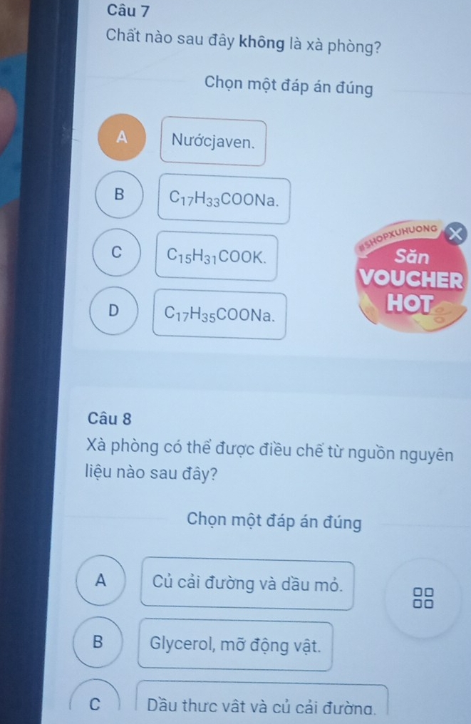 Chất nào sau đây không là xà phòng?
Chọn một đáp án đúng
A Nướcjaven.
B C_17H_33COONa. 
SHOPXUHUONG
C C_15H_31COOK. Săn
VOUCHER
D C_17H_35COONa.
H (^circ )
Câu 8
Xà phòng có thể được điều chế từ nguồn nguyên
liệu nào sau đây?
Chọn một đáp án đúng
A Củ cải đường và dầu mỏ.
B Glycerol, mỡ động vật.
C Dầu thưc vật và củ cải đường.