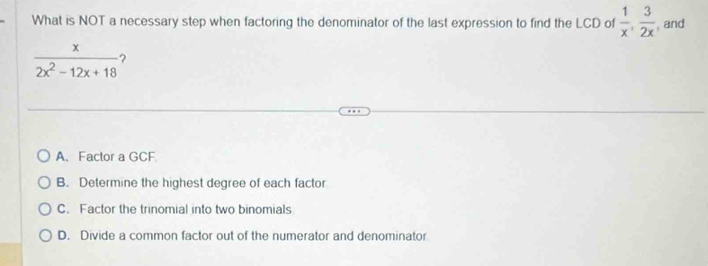 What is NOT a necessary step when factoring the denominator of the last expression to find the LCD of  1/x ,  3/2x  , and
 x/2x^2-12x+18  ?
A. Factor a GCF
B. Determine the highest degree of each factor
C. Factor the trinomial into two binomials
D. Divide a common factor out of the numerator and denominator