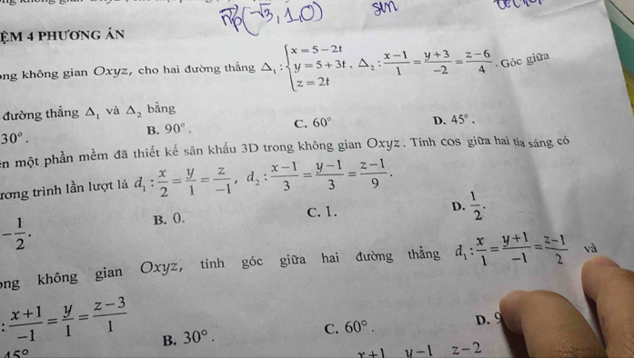 ệm 4 phương án
ong không gian Oxyz, cho hai đường thẳng △ _1:beginarrayl x=5-2t y=5+3t, △ _2: (x-1)/1 = (y+3)/-2 = (z-6)/4  Góc giữa
đường thẳng △ _1 và △ _2 bằng
B. 90°.
C. 60° D. 45°.
30°. 
ên một phần mềm đã thiết kế sân khẩu 3D trong không gian Oxyz. Tính cos giữa hai ta sáng có
rơng trình lần lượt là d_1: x/2 = y/1 = z/-1 , d_2: (x-1)/3 = (y-1)/3 = (z-1)/9 .
B. (. C. 1. D.  1/2 .
- 1/2 . 
ong không gian Oxyz, tính góc giữa hai đường thẳng d_1: x/1 = (y+1)/-1 = (z-1)/2  và
.  (x+1)/-1 = y/1 = (z-3)/1  B. 30°.
C. 60°. D. 9
45°
x+1 y-1 z-2