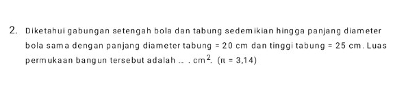 Diketahui gabungan setengah bola dan tabung sedemikian hingga panjang diameter 
bola sama dengan panjang diameter tab U nq^ =20cm dan tinggi tabun g=25cm. Luas 
permukaan bangun tersebut adalah ,,, cm^2. (π =3,14)