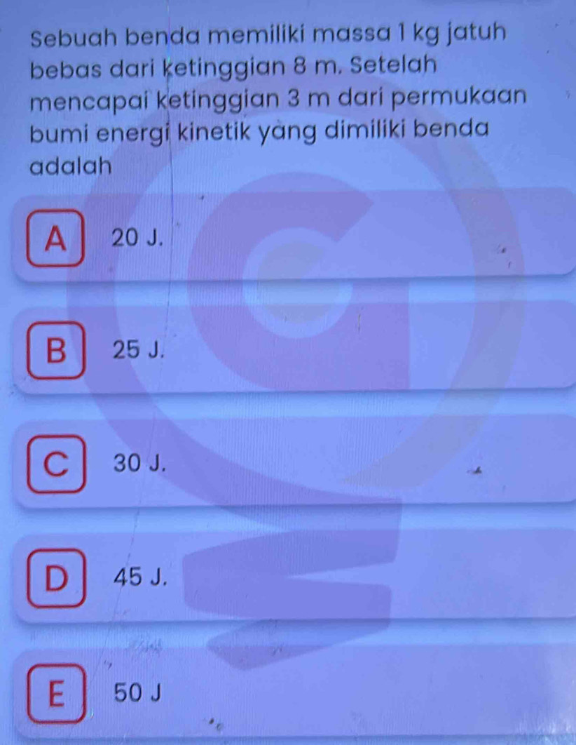 Sebuah benda memiliki massa 1 kg jatuh
bebas dari ketinggian 8 m. Setelah
mencapai ketinggian 3 m dari permukaan
bumi energi kinetik yàng dimiliki benda
adalah
A 20 J.
B 25 J.
C 30 J.
D 45 J.
E | 50 J