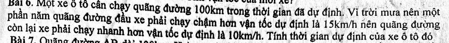 Bai 6. Một xe ô tô cân chạy quãng đường 100km trong thời gian đã dự định. Vì trời mưa nên một 
phần năm quãng đường đầu xe phải chạy chậm hơn vận tốc dự định là 15km/h nên quãng đường 
còn lại xe phải chạy nhanh hơn vận tốc dự định là 10km/h. Tính thời gian dự định của xe ô tô đó 
Bài 7. Quãng đườn