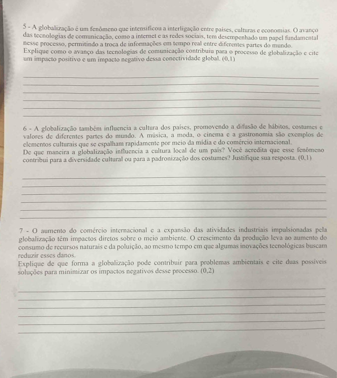 A globalização é um fenômeno que intensificou a interligação entre paises, culturas e economias. O avanço
das tecnologias de comunicação, como a internet e as redes sociais, tem desempenhado um papel fundamental
nesse processo, permitindo a troca de informações em tempo real entre diferentes partes do mundo.
Explique como o avanço das tecnologias de comunicação contribuiu para o processo de globalização e cite
um impacto positivo e um impacto negativo dessa conectividade global. (0,1)
_
_
_
_
_
_
6 - A globalização também influencia a cultura dos países, promovendo a difusão de hábitos, costumes e
valores de diferentes partes do mundo. A música, a moda, o cinema e a gastronomia são exemplos de
elementos culturais que se espalham rapidamente por meio da mídia e do comércio internacional.
De que maneira a globalização influencia a cultura local de um país? Você acredita que esse fenômeno
contribui para a diversidade cultural ou para a padronização dos costumes? Justifique sua resposta. (0,1)
_
_
_
_
_
_
7 - O aumento do comércio internacional e a expansão das atividades industriais impulsionadas pela
globalização têm impactos diretos sobre o meio ambiente. O crescimento da produção leva ao aumento do
consumo de recursos naturais e da poluição, ao mesmo tempo em que algumas inovações tecnológicas buscam
reduzir esses danos.
Explique de que forma a globalização pode contribuir para problemas ambientais e cite duas possíveis
soluções para minimizar os impactos negativos desse processo. (0,2)
_
_
_
_
_
_