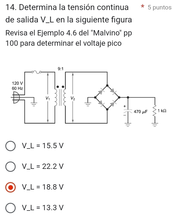 Determina la tensión continua 5 puntos
de salida V_L en la siguiente figura
Revisa el Ejemplo 4.6 del 'Malvino' pp
100 para determinar el voltaje pico
_ V_ L=15.5V
_ V_ L=22.2V
_ V_ L=18.8V
_ V_ L=13.3V