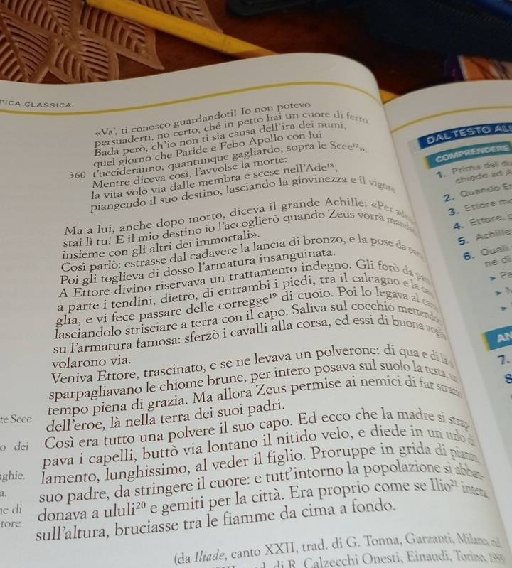 Píça Clasíça
«Va', ti conosco guardandoti! Io non potevo
persuaderti, no certo, ché in petto hai un cuore di ferro 
Bada però, ch’io non ti sia causa dell’ira dei numi
quel giorno che Paride e Febo Apollo con lui
COMPRENDERE
Mentre diceva così, l'avvolse la morte: Dal  tésto alí
360 fuccideranno, quantunque gagliardo, sopra le Scee'»
1. Prima delí du
la vita volò via dalle membra e scese nell'Ade'
2. Quando E chiede ad A
piangendo il suo destino, lasciando la giovinezza e íl vio
Ma a lui, anche dopo morto, diceva il grande Achille: « Per 3. Ettore mẹ
stai lì tu! E il mio destino io l'accoglierò quando Zeus vorra manda 4. Ettore, 
insieme con gli altri dei immortali».
5. Achille
Cosí parló: estrasse dal cadavere la lancia di bronzo, e la pose dap
Poi gli toglieva di dosso l’armatura insanguinata.
6. Quali
ne di
A Ettore divino riservava un trattamento indegno. Gli f o da   Pa
bi i piedi, tra il calcagno e la c
a parte i tendini, dietro, di entran
glia, e vi fece passare delle corregge 1 di cuoio. Poi lo legava al can
lasciandolo strisciare a terra con il capo. Saliva sul cocchio mettendo > 3
su larmatura famosa: sferzò i cavalli alla corsa, ed essi dí buona veg
AN
volarono via.
Veniva Ettore, trascinato, e se ne levava un polverone: di qua e di l
sparpagliavano le chiome brune, per intero posava sul suolo la testa 1.
8
tempo piena di grazia. Ma allora Zeus permise ai nemici di far stran
te Scee
dell eroe, là nella terra dei suoi padri.
o dei Così era tutto una polvere il suo capo. Ed ecco che la madre si strap
pava i capelli, buttò via lontano il nitido velo, e diede in un uro d
ghie. lamento, lunghissimo, al veder il figlio. Proruppe in grida di piam
a. suo padre, da stringere il cuore: e tutt’intorno la popolazio
tore donava a ulu li^(20) e gemiti per la città. Era proprio come se
Ilio^(21) Intem
e di
sull’altura, bruciasse tra le fiamme da cima a fondo.
(da Iliade, canto XXII, trad. di G. Tonna, Garzanti, Milan 
L di B. Calzecchi Onesti, Einaudi, Torino, 199