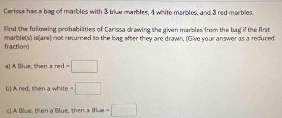 Carissa has a bag of marbles with 3 blue marbles, 4 white marbles, and 3 red marbles. 
Find the following probabilities of Carissa drawing the given marbles from the bag if the first 
marble(s) is(are) not returned to the bag after they are drawn. (Give your answer as a reduced 
fraction) 
a) A Blue, then a red =□
b) A red, then a white =□
c) A Blue, then a Blue, then a Blue =□