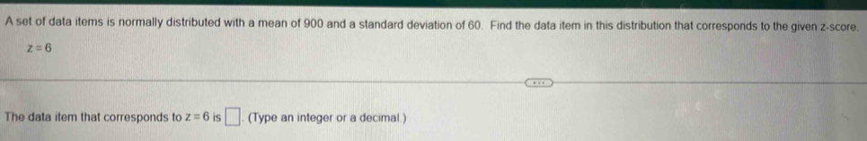 A set of data items is normally distributed with a mean of 900 and a standard deviation of 60. Find the data item in this distribution that corresponds to the given z-score.
z=6
The data item that corresponds to z=6 IS □. (Type an integer or a decimal.)