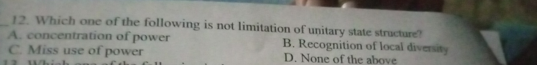 Which one of the following is not limitation of unitary state structure?
A. concentration of power B. Recognition of local diversity
C. Miss use of power D. None of the above