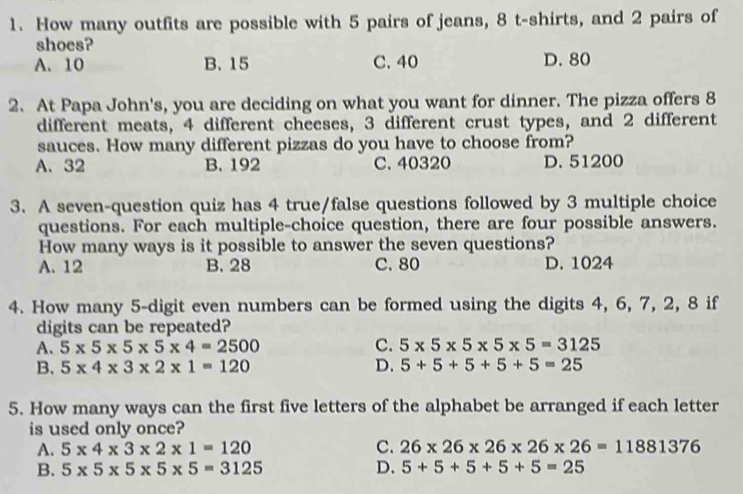 How many outfits are possible with 5 pairs of jeans, 8 t-shirts, and 2 pairs of
shoes?
A. 10 B. 15 C. 40 D. 80
2. At Papa John's, you are deciding on what you want for dinner. The pizza offers 8
different meats, 4 different cheeses, 3 different crust types, and 2 different
sauces. How many different pizzas do you have to choose from?
A. 32 B. 192 C. 40320 D. 51200
3. A seven-question quiz has 4 true/false questions followed by 3 multiple choice
questions. For each multiple-choice question, there are four possible answers.
How many ways is it possible to answer the seven questions?
A. 12 B. 28 C. 80 D. 1024
4. How many 5 -digit even numbers can be formed using the digits 4, 6, 7, 2, 8 if
digits can be repeated?
A. 5* 5* 5* 5* 4=2500 C. 5* 5* 5* 5* 5=3125
B. 5* 4* 3* 2* 1=120 D. 5+5+5+5+5=25
5. How many ways can the first five letters of the alphabet be arranged if each letter
is used only once?
A. 5* 4* 3* 2* 1=120 C. 26* 26* 26* 26* 26=11881376
B. 5* 5* 5* 5* 5=3125 D. 5+5+5+5+5=25