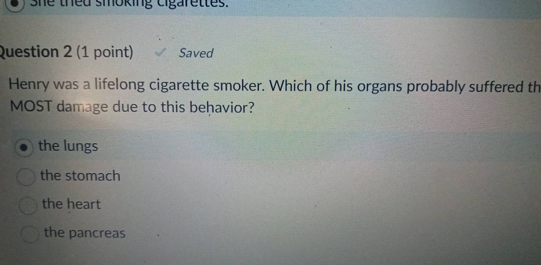 She thed smoking cigarettes.
Question 2 (1 point) Saved
Henry was a lifelong cigarette smoker. Which of his organs probably suffered th
MOST damage due to this behavior?
the lungs
the stomach
the heart
the pancreas