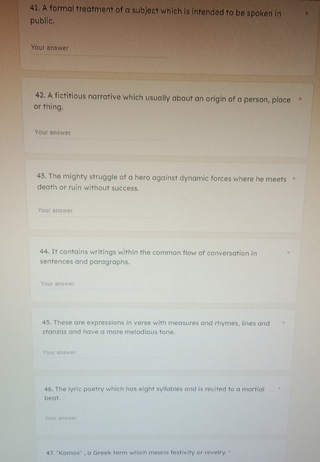 A formal treatment of a subject which is intended to be spoken in 
public. 
Your answer 
42. A fictitious narrative which usually about an origin of a person, place 
or thing. 
Your answer 
43. The mighty struggle of a hero against dynamic forces where he meets 
death or ruin without success. 
Your answer 
44. It contains writings within the common flow of conversation in 
sentences and paragraphs. 
Your answer 
45. These are expressions in verse with measures and rhymes, lines and 
stanzas and have a more melodious tone. 
Your answe 
46. The lyric poetry which has eight syllables and is recited to a martial 
beat. 
Your answer 
47. ''Komos'' , a Greek term which means festivity or revelry. '