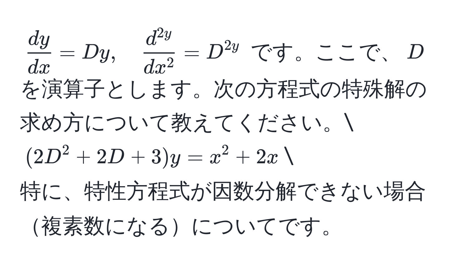 $  dy/dx  = Dy, quad fracd^(2y)dx^2 = D^2y $ です。ここで、$D$を演算子とします。次の方程式の特殊解の求め方について教えてください。
$ (2D^2 + 2D + 3)y = x^2 + 2x $
特に、特性方程式が因数分解できない場合複素数になるについてです。