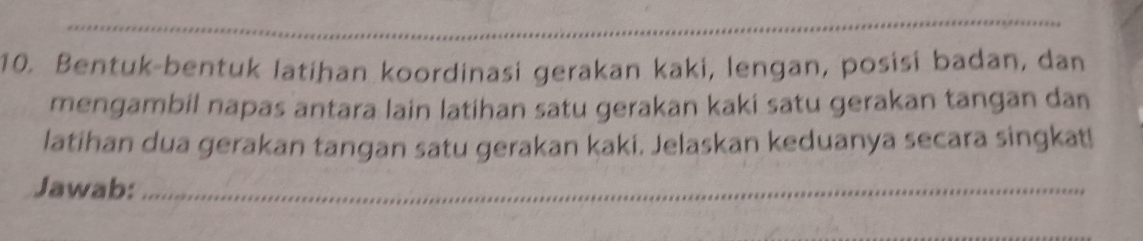 Bentuk-bentuk latihan koordinasi gerakan kaki, lengan, posisi badan, dan 
mengambil napas antara lain latihan satu gerakan kaki satu gerakan tangan dan 
latihan dua gerakan tangan satu gerakan kaki. Jelaskan keduanya secara singkat! 
Jawab:_