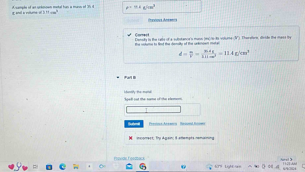 A sample of an unknown metal has a mass of 35.4
rho =11.4g/cm^3
g and a volume of 3.11cm^3. 
Previous Answers 
Correct 
Density is the ratio of a substance's mass (π) to its volume (V). Therefore, divide the mass by 
the volume to find the density of the unknown metal.
d= m/V = (35.4g)/3.11cm^3 =11.4g/cm^3
Part B 
Identify the metal. 
Spell out the name of the element. 
Submit Previous Answers Request Answer 
Incorrect; Try Again; 5 attempts remaining 
Provide Feedback Next >
63°F Light rain 11:23 AM 
6/9/2024