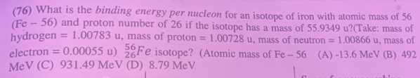 (76) What is the binding energy per nucleon for an isotope of iron with atomic mass of 56
(Fe - 56) and proton number of 26 if the isotope has a mass of 55.9349 u?(Take: mass of
hydrogen =1.00783u , mass of proton =1.00728 u , mass of neutron =1.00866 u, mass of
electron =0.00055 u) beginarrayr 56 26endarray F e isotope? (Atomic mass of Fe - 56 (A) -13.6 MeV (B) 492
MeV (C) 931.49 MeV (D) 8.79 MeV