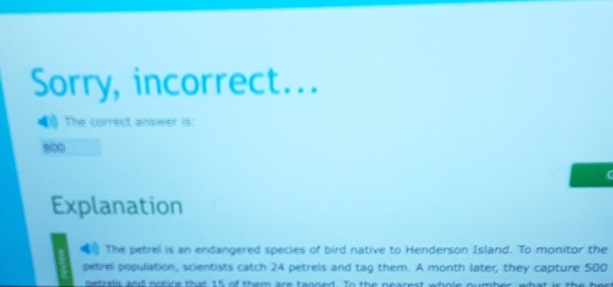 Sorry, incorrect... 
1 The correct answer is:
800
Explanation 
The petrel is an endangered species of bird native to Henderson Island. To monitor the 
petrel population, scientists catch 24 petrels and tag them. A month later, they capture 500
dasrals and nefure that 15 of them are tanged. To the pearest whole