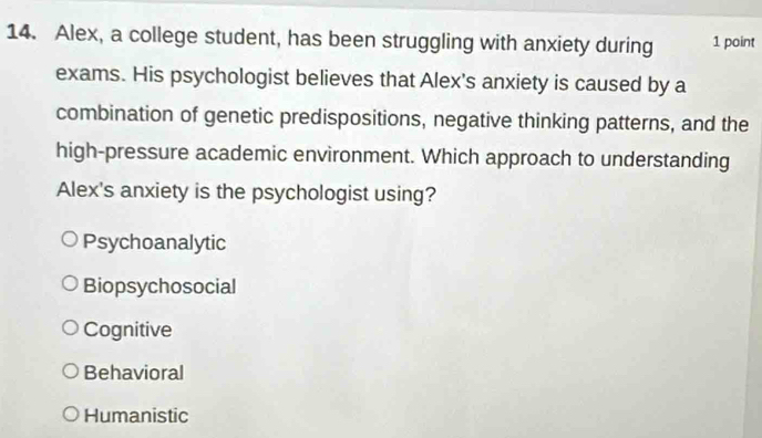 Alex, a college student, has been struggling with anxiety during 1 point
exams. His psychologist believes that Alex's anxiety is caused by a
combination of genetic predispositions, negative thinking patterns, and the
high-pressure academic environment. Which approach to understanding
Alex's anxiety is the psychologist using?
Psychoanalytic
Biopsychosocial
Cognitive
Behavioral
Humanistic