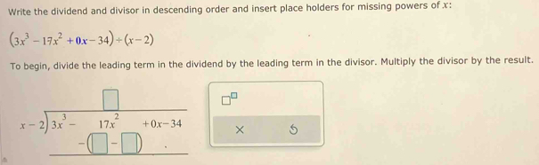 Write the dividend and divisor in descending order and insert place holders for missing powers of x :
(3x^3-17x^2+0x-34)/ (x-2)
To begin, divide the leading term in the dividend by the leading term in the divisor. Multiply the divisor by the result.
beginarrayr □  x-2encloselongdiv 3x^(3-beginarray)r 17x^(2+0x-34 -(□ -□ )endarray) endarray □^(□)
× □ 