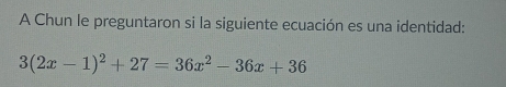 A Chun le preguntaron si la siguiente ecuación es una identidad:
3(2x-1)^2+27=36x^2-36x+36