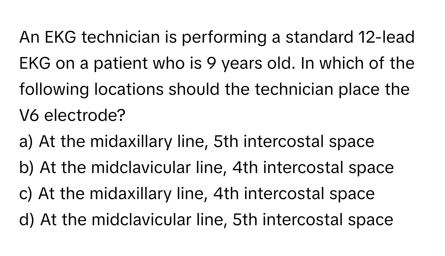 An EKG technician is performing a standard 12-lead EKG on a patient who is 9 years old. In which of the following locations should the technician place the V6 electrode?

a) At the midaxillary line, 5th intercostal space
b) At the midclavicular line, 4th intercostal space
c) At the midaxillary line, 4th intercostal space
d) At the midclavicular line, 5th intercostal space