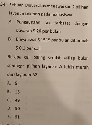 Sebuah Universitas menawarkan 2 pilihan
layanan telepon pada mahasiswa.
A. Penggunaan tak terbatas dengan
bayaran $ 20 per bulan
B. Biaya awal $ 1515 per bulan ditambah
$ 0.1 per call
Berapa call paling sedikit setiap bulan
sehingga pilihan layanan A lebih murah
dari layanan B?
A. 5
B. 15
C. 49
D. 50
E. 51