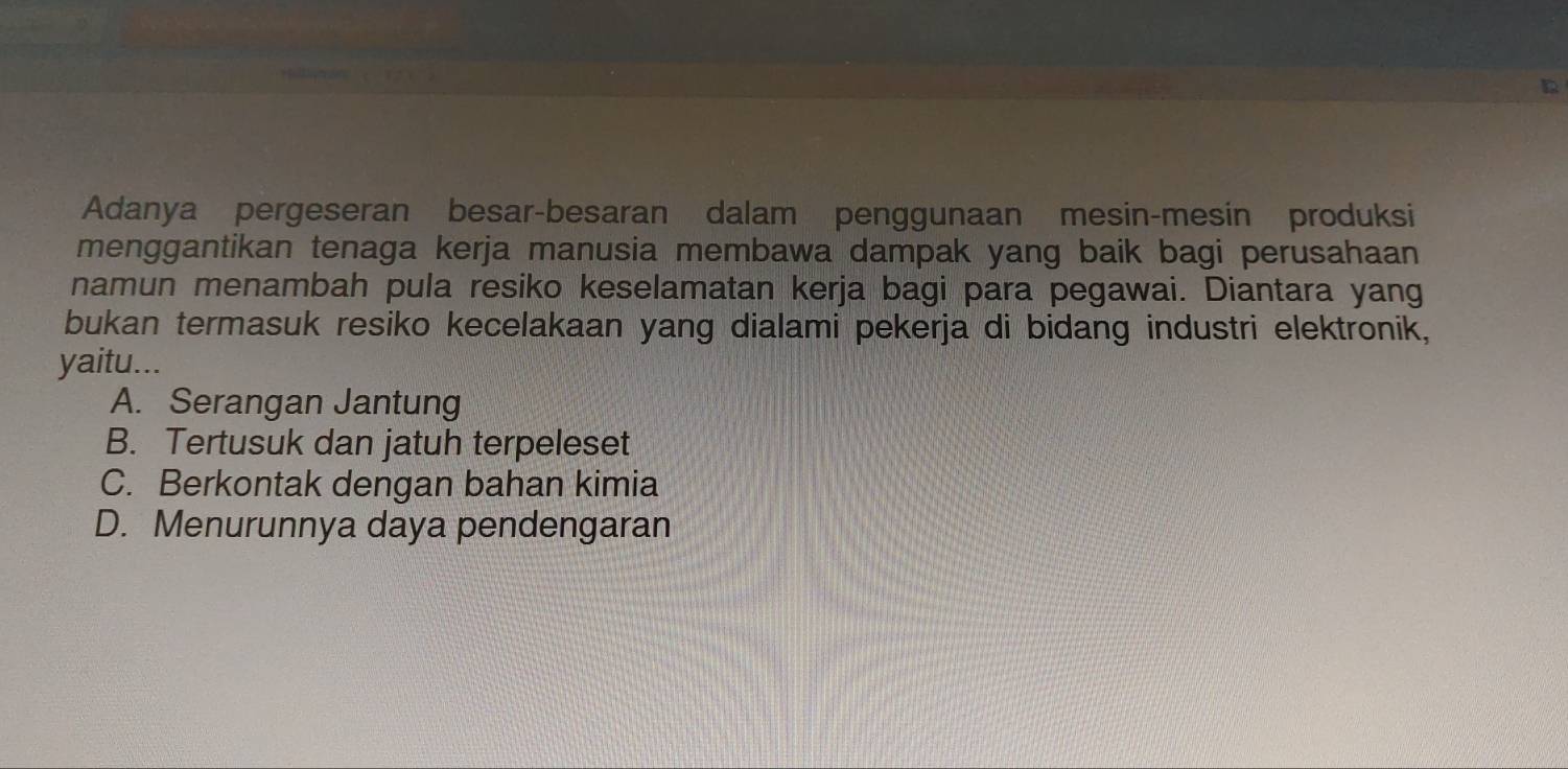 Adanya pergeseran besar-besaran dalam penggunaan mesin-mesin produksi
menggantikan tenaga kerja manusia membawa dampak yang baik bagi perusahaan
namun menambah pula resiko keselamatan kerja bagi para pegawai. Diantara yang
bukan termasuk resiko kecelakaan yang dialami pekerja di bidang industri elektronik,
yaitu...
A. Serangan Jantung
B. Tertusuk dan jatuh terpeleset
C. Berkontak dengan bahan kimia
D. Menurunnya daya pendengaran