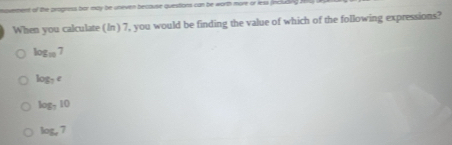 moverment of the progress bor may be uneven because questions can be worth more or less fincluding .
When you calculate (In) 7, you would be finding the value of which of the following expressions?
log _10 7
log _7c
log _710
log _x7