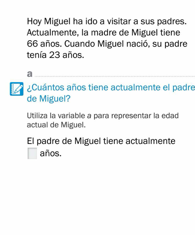 Hoy Miguel ha ido a visitar a sus padres. 
Actualmente, la madre de Miguel tiene
66 años. Cuando Miguel nació, su padre 
tenía 23 años. 
_a 
B ¿Cuántos años tiene actualmente el padre 
de Miguel? 
Utiliza la variable a para representar la edad 
actual de Miguel. 
El padre de Miguel tiene actualmente 
| años.