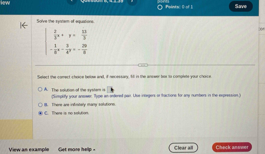 iew Question 8, 4.1.39 points
Points: 0 of 1 Save
Solve the system of equations.
beginarrayl  2/3 x+y= 13/3  - 1/8 x- 3/4 y=- 29/8 endarray.
:or
Select the correct choice below and, if necessary, fill in the answer box to complete your choice.
A. The solution of the system is
(Simplify your answer. Type an ordered pair. Use integers or fractions for any numbers in the expression.)
B. There are infinitely many solutions.
C. There is no solution.
View an example Get more help - Clear all Check answer