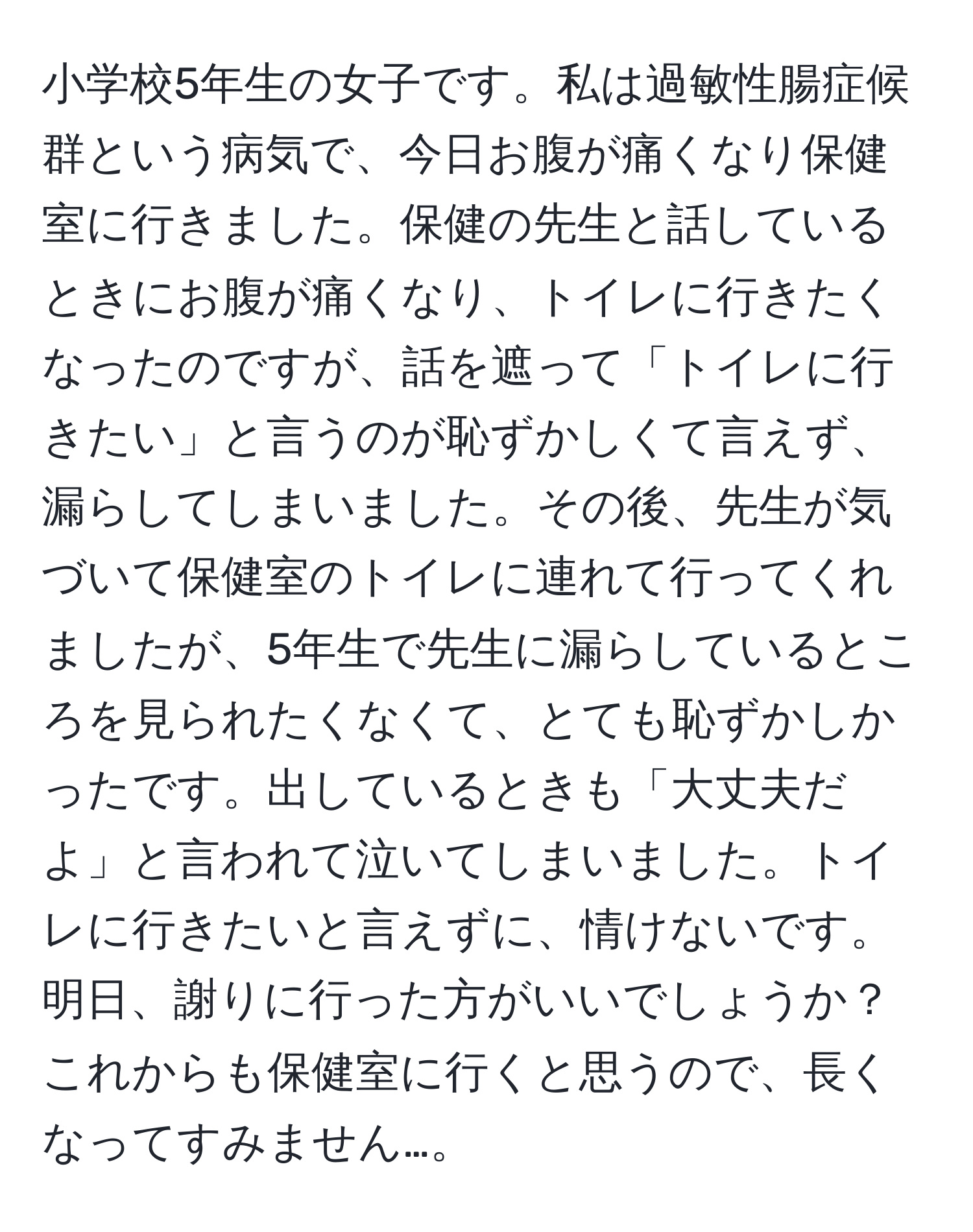 小学校5年生の女子です。私は過敏性腸症候群という病気で、今日お腹が痛くなり保健室に行きました。保健の先生と話しているときにお腹が痛くなり、トイレに行きたくなったのですが、話を遮って「トイレに行きたい」と言うのが恥ずかしくて言えず、漏らしてしまいました。その後、先生が気づいて保健室のトイレに連れて行ってくれましたが、5年生で先生に漏らしているところを見られたくなくて、とても恥ずかしかったです。出しているときも「大丈夫だよ」と言われて泣いてしまいました。トイレに行きたいと言えずに、情けないです。明日、謝りに行った方がいいでしょうか？これからも保健室に行くと思うので、長くなってすみません…。