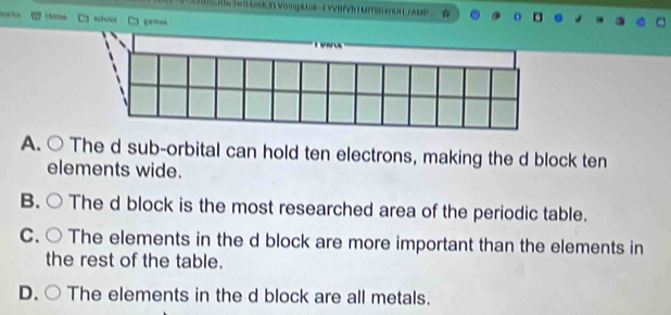 HW WakSkRVising&tak-EVVBTVh| MIEEUHYAMP ☆
widhool
A. ○ The d sub-orbital can hold ten electrons, making the d block ten
elements wide.
B. The d block is the most researched area of the periodic table.
C. The elements in the d block are more important than the elements in
the rest of the table.
D. The elements in the d block are all metals.