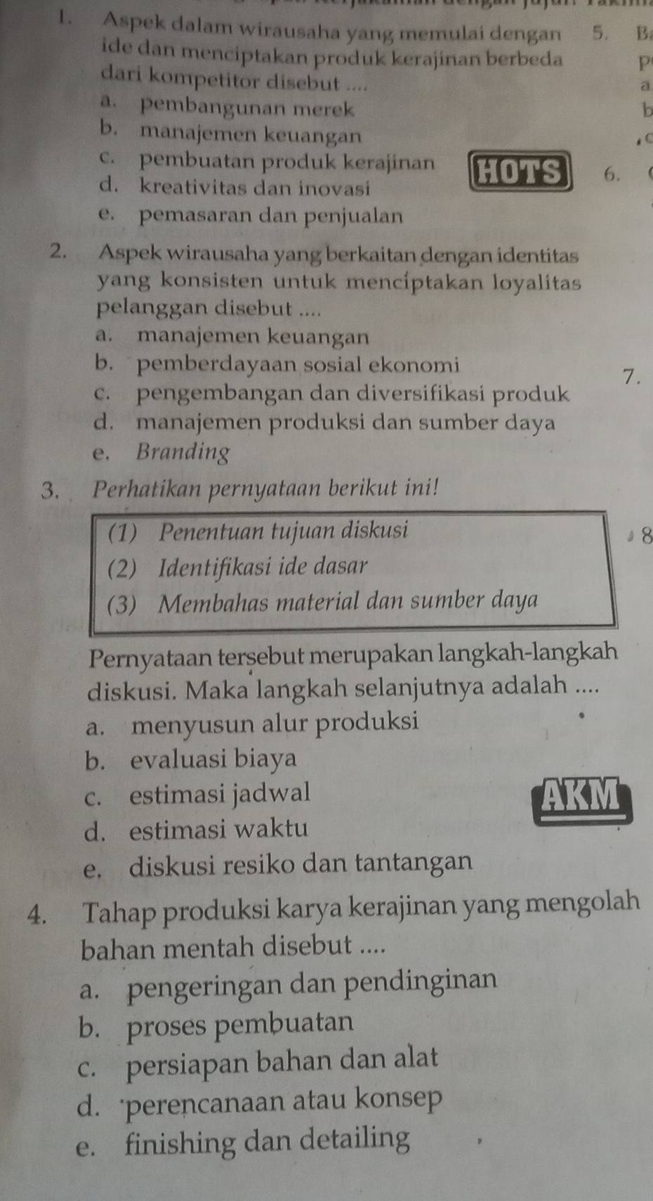 Aspek dalam wirausaha yang memulai dengan 5. B.
ide dan menciptakan produk kerajinan berbeda P
dari kompetitor disebut ....
a
a. pembangunan merek b
b. manajemen keuangan
c. pembuatan produk kerajinan HOTS 6.
d. kreativitas dan inovasi
e. pemasaran dan penjualan
2. Aspek wirausaha yang berkaitan dengan identitas
yang konsisten untuk mencíptakan loyalitas
pelanggan disebut ....
a. manajemen keuangan
b. pemberdayaan sosial ekonomi
7.
c. pengembangan dan diversifikasi produk
d. manajemen produksi dan sumber daya
e. Branding
3. Perhatikan pernyataan berikut ini!
(1) Penentuan tujuan diskusi 』8
(2) Identifikasi ide dasar
(3) Membahas material dan sumber daya
Pernyataan terşebut merupakan langkah-langkah
diskusi. Maka langkah selanjutnya adalah ....
a. menyusun alur produksi
b. evaluasi biaya
c. estimasi jadwal AKM
d. estimasi waktu
e. diskusi resiko dan tantangan
4. Tahap produksi karya kerajinan yang mengolah
bahan mentah disebut ....
a. pengeringan dan pendinginan
b. proses pembuatan
c. persiapan bahan dan alat
d. perencanaan atau konsep
e. finishing dan detailing