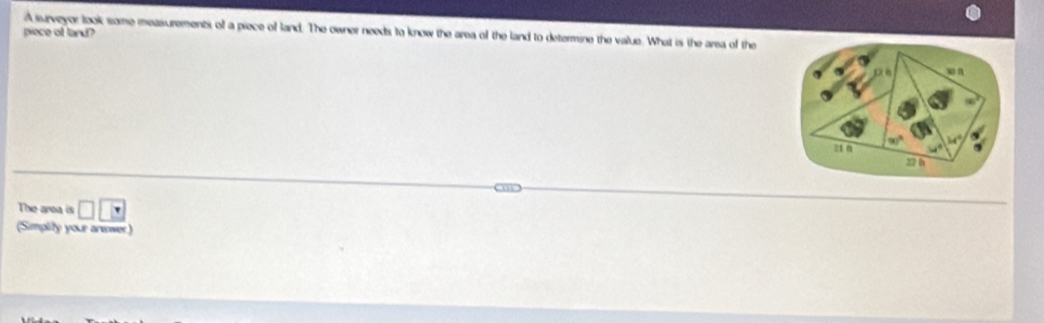 piece of land?
A surveyor look some measurements of a piece of land. The owner needs to know the area of the land to determine the value. What is the area of the
The area is □ □ □
(Simplity your aneower)