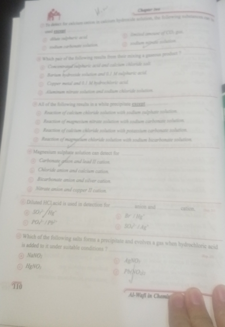 Chapar tei
Te desect for calcium cation in calcium hyletide solution, the folewing substanits cur in
used cacnel
alute sulphaic ocid limited amount of CO: gas.
_
sodum carhonate solution nodium ntrte solution
Which pair of the following results from their mixing a gaseous product ?_
Concentroned sulphuric acid and calcium chloride salt.
Barium hydroside solution and (.) M sulphuric acid.
Copper metal and (./ M hydrochloric acid.
Aluminum nitrate solution and sodium chloride solution.
* All of the following results in a white precipitate exce e
Reaction of calcium chloride solution with sodium sulphate solution.
Reaction of magnesium nitrate solution with sodium carbonate solution.
Reaction of calcium chloride solution with potassium carbonate solution.
Reaction of magnetium chloride solution with sodium bicarbonate solution.
Magnesium sulphate solution can detect for_
Carbonate gron and lead II cation.
Chloride anion and calcium cation.
Bicarbonate anion and silver cation.
Nitrate anion and copper II cation.
_
Diluted HCL acid is used in detection for _anion and _cation.
50r^2/Hg^+
Br/Hg^+
PO_c^((2-)/Pb^2+)
50z^((2-)^(2-)/Ag)
Which of the following salts forms a precipitate and evolves a gas when hydrochloric acid
is added to it under suitable conditions ?_ dg z
NaNO_2
AgNO_3
HgNO_2
Pb(NO_3)_2
overline 110
Al-Wafi in Chemis