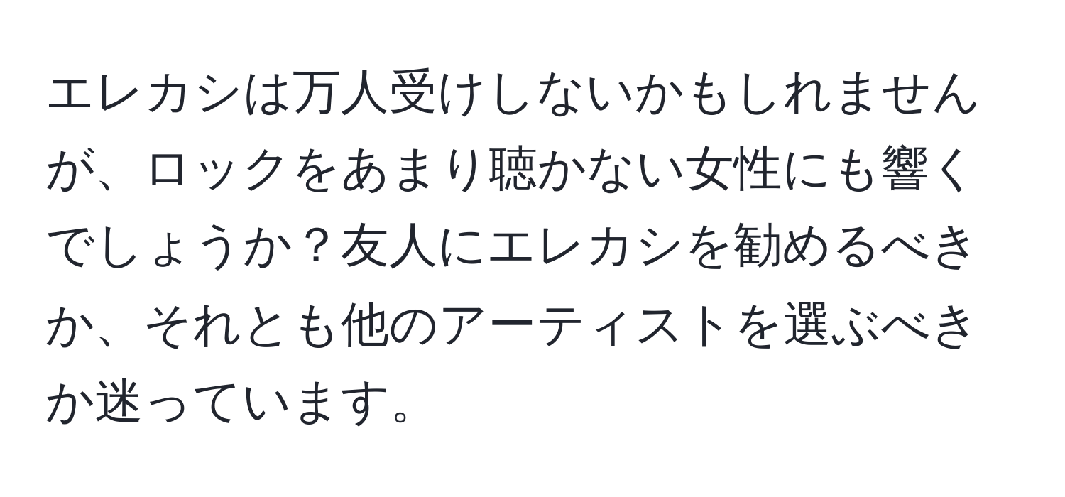 エレカシは万人受けしないかもしれませんが、ロックをあまり聴かない女性にも響くでしょうか？友人にエレカシを勧めるべきか、それとも他のアーティストを選ぶべきか迷っています。