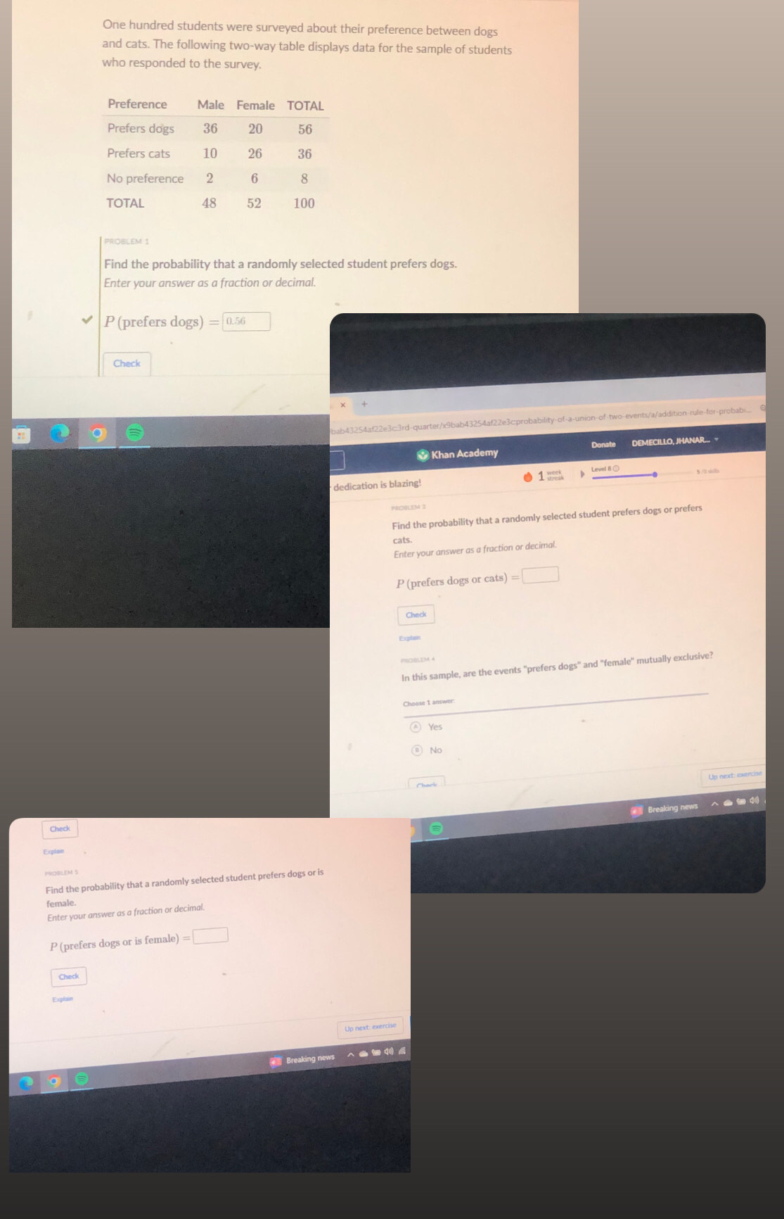 One hundred students were surveyed about their preference between dogs
and cats. The following two-way table displays data for the sample of students
who responded to the survey.
PROBLEM 1
Find the probability that a randomly selected student prefers dogs.
Enter your answer as a fraction or decimal.
P (prefers dogs) = 0.56
Check
ab43254af22e3c3rd-quarter/x9biab43254af22e3c:probability-of-a-union-of-two-events/a/addition-rule-for-probab...
* Khan Academy Donate DEMECILLO, JHANAR... ¬
dedication is blazing! 1 = Level 8 ①
Find the probability that a randomly selected student prefers dogs or prefers
cats
Enter your answer as a fraction or decimal.
P (prefers dogs or cats)=□
Check
Explan
In this sample, are the events "prefers dogs" and "female" mutually exclusive?
Choose 1 answer
No
Breaking news
Check
Find the probability that a randomly selected student prefers dogs or is
female.
Enter your answer as a fraction or decimal.
P (prefers dogs or is female) =□
Check
Up next: exercise
= Breaking news