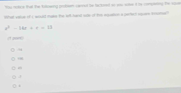 You notice that the following problem cannot be factored so you sole it by complating the squar
What value of c would make the left-hand side of this equation a perfect square thmomial?
z^2-14z+c=13
(1 point)
-14
195
43 . 2
4