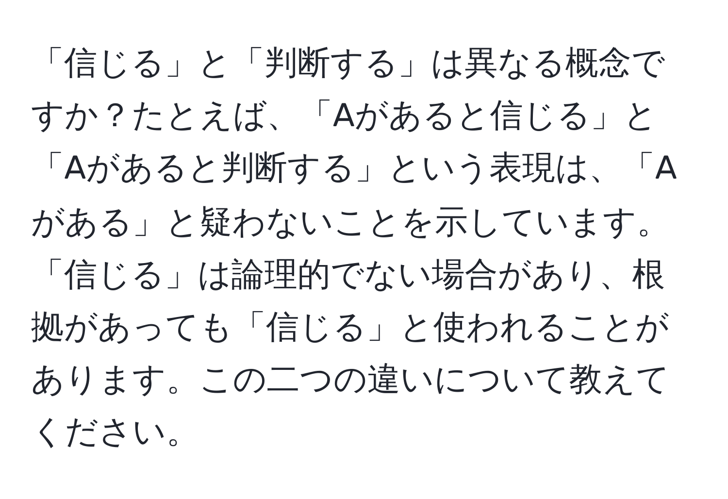 「信じる」と「判断する」は異なる概念ですか？たとえば、「Aがあると信じる」と「Aがあると判断する」という表現は、「Aがある」と疑わないことを示しています。「信じる」は論理的でない場合があり、根拠があっても「信じる」と使われることがあります。この二つの違いについて教えてください。