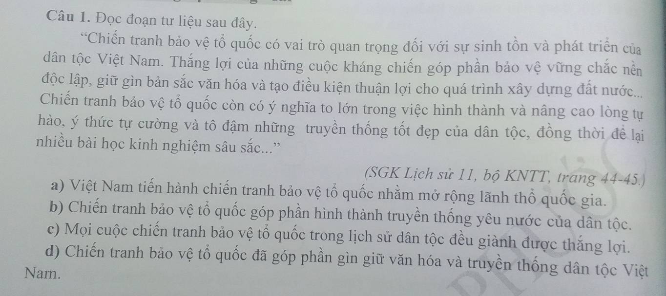 Đọc đoạn tư liệu sau đây.
“Chiến tranh bảo vệ tổ quốc có vai trò quan trọng đối với sự sinh tồn và phát triển của
dân tộc Việt Nam. Thắng lợi của những cuộc kháng chiến góp phần bảo vệ vững chắc nền
độc lập, giữ gìn bản sắc văn hóa và tạo điều kiện thuận lợi cho quá trình xây dựng đất nước...
Chiến tranh bảo vệ tổ quốc còn có ý nghĩa to lớn trong việc hình thành và nâng cao lòng tự
hào, ý thức tự cường và tô đậm những truyền thống tốt đẹp của dân tộc, đồng thời để lại
nhiều bài học kinh nghiệm sâu sắc...”
(SGK Lịch sử 11, bộ KNTT, trang 44-45.)
a) Việt Nam tiến hành chiến tranh bảo vệ tổ quốc nhằm mở rộng lãnh thổ quốc gia.
b) Chiến tranh bảo vệ tổ quốc góp phần hình thành truyền thống yêu nước của dân tộc.
c) Mọi cuộc chiến tranh bảo vệ tổ quốc trong lịch sử dân tộc đều giành được thắng lợi.
d) Chiến tranh bảo vệ tổ quốc đã góp phần gìn giữ văn hóa và truyền thống dân tộc Việt
Nam.