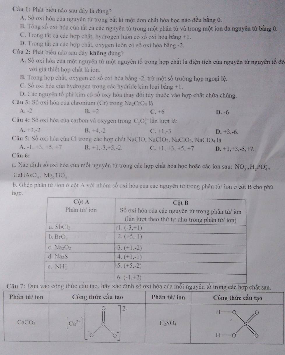 Phát biểu nào sau đây là đúng?
A. Số oxi hóa của nguyên tứ trong bắt kì một đơn chất hóa học nào đều bằng 0.
B. Tổng số oxi hóa của tất cả các nguyên tử trong một phân tử và trong một ion đa nguyên tử bằng 0.
C. Trong tất cá các hợp chất, hydrogen luôn có số oxi hóa bằng +1.
D. Trong tất cả các hợp chất, oxygen luôn có số oxi hóa bằng -2.
Câu 2: Phát biểu nào sau đây không đúng?
A. Số oxi hóa của một nguyên tử một nguyên tố trong hợp chất là điện tích của nguyên tử nguyên tổ đó
với giả thiết hợp chất là ion.
B. Trong hợp chất, oxygen có số oxi hóa bằng -2, trừ một số trường hợp ngoại lệ.
C. Số oxi hóa của hydrogen trong các hydride kim loại bằng +1.
D. Các nguyên tổ phi kim có số oxy hóa thay đổi tùy thuộc vào hợp chất chứa chúng.
Câu 3: Số oxi hóa của chronium (Cr) trong Na2 CrO_4 là
A. -2 B. +2 C. +6 D. -6
Câu 4: Số oxi hóa của carbon và oxygen trong C_2O_4^((2-) lần lượt là:
A. +3,-2 B. +4,-2 C. +1,-3 D. +3,-6.
Câu 5: Số oxi hóa của Cl trong các hợp chất NaClO, Na0 CIO_2). NaClO₃, NaO IO_4 là
A. -1, +3. +5, +7 B. +1,-3,+5,-2. C. +1, +3, +5, +7 D. +1,+3,-5,+7.
Câu 6:
a. Xác định số oxi hóa của mỗi nguyên tử trong các hợp chất hóa học hoặc các ion sau: NO_3^(-,H_2)PO_4^(-,
CaH AsO_4),Mg,TiO_4.
b. Ghép phân tử /ion ở cột A với nhóm số oxi hóa của các nguyên tử trong phân tử/ ion ở cột B cho phù
hợp.