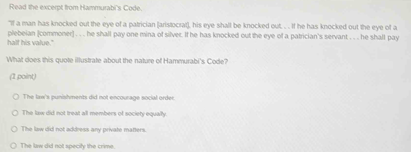 Read the excerpt from Hammurabi's Code.
"If a man has knocked out the eye of a patrician [aristocrat], his eye shall be knocked out. . . If he has knocked out the eye of a
plebeian [commoner] . . . he shall pay one mina of silver. If he has knocked out the eye of a patrician's servant . . . he shall pay
half his value."
What does this quote illustrate about the nature of Hammurabi's Code?
(1 point)
The law's punishments did not encourage social order.
The law did not treat all members of society equally.
The law did not address any private matters.
The law did not specify the crime.