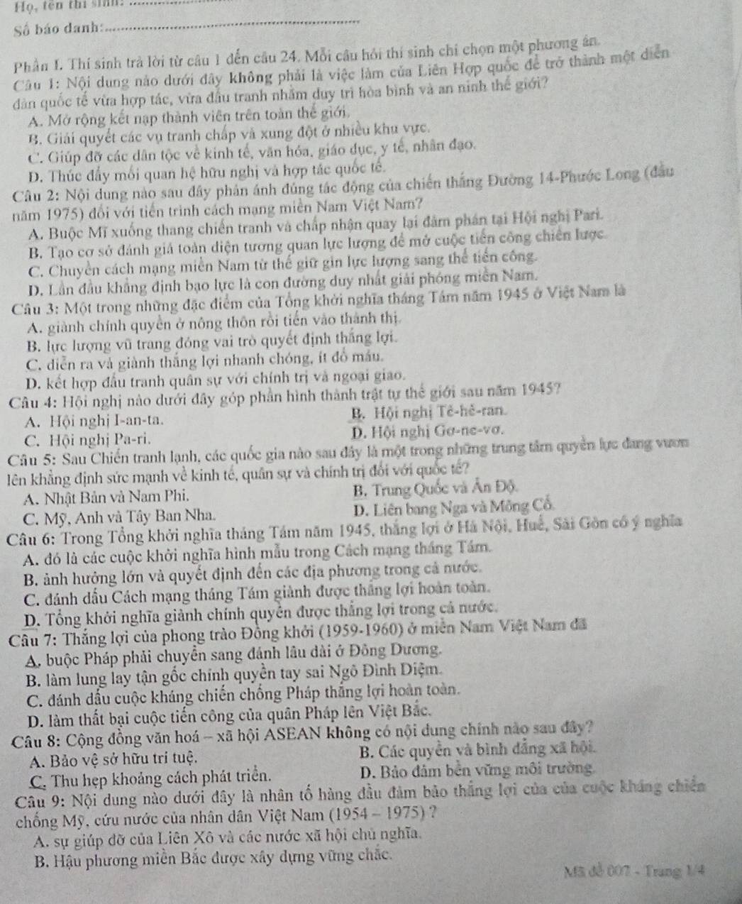 ọ, tên thi sinn:_
Số báo danh:
_
Phần I. Thí sinh trà lời từ câu 1 dến câu 24. Mỗi câu hỏi thí sinh chi chọn một phương ân.
Câu 1: Nội dung nào dưới đây không phải là việc làm của Liên Hợp quốc để trở thành một diễn
dàn quốc tế vừa hợp tác, vừa đầu tranh nhằm duy trì hòa bình và an ninh thế giới?
A. Mở rộng kết nạp thành viên trên toàn thế giới.
B. Giải quyết các vụ tranh chấp và xung đột ở nhiều khu vực.
C. Giúp đỡ các dân tộc về kinh tế, văn hóa, giáo dục, y tế, nhân đạo.
D. Thúc đẩy mối quan hệ hữu nghị và hợp tác quốc tế.
Câu 2: Nội dung nào sau dây phân ánh đủng tác động của chiến thắng Đường 14-Phước Long (đầu
năm 1975) đổi với tiến trình cách mạng miền Nam Việt Nam?
A. Buộc Mĩ xuống thang chiến tranh và chấp nhận quay lại đâm phán tại Hội nghị Pari.
B. Tạo cơ sở đánh giả toàn diện tương quan lực lượng để mở cuộc tiên công chiên lược
C. Chuyền cách mạng miền Nam từ thế giữ gin lực lượng sang thể tiến công.
D. Lần đầu khẳng định bạo lực là con đường duy nhất giải phóng miền Nam.
Câu 3: Một trong những đặc điểm của Tổng khởi nghĩa tháng Tâm năm 1945 ở Việt Nam là
A. giành chính quyền ở nông thôn rồi tiến vào thành thị
B. lực lượng vũ trang đóng vai trò quyết định thắng lợi.
C. diễn ra và giành thắng lợi nhanh chóng, ít đồ máu.
D. kết hợp đầu tranh quân sự với chính trị và ngoại giao.
Câu 4: Hội nghị nào dưới đây góp phần hình thành trật tự thế giới sau năm 19457
A. Hội nghị I-an-ta. B. Hội nghị Tẻ-hẻ-ran.
C. Hội nghị Pa-ri. D. Hội nghị Gơ-ne-vơ.
Câu 5: Sau Chiến tranh lạnh, các quốc gia nào sau đây là một trong những trung tâm quyền lực đang vươn
lên khẳng định sức mạnh về kinh tế, quân sự và chính trị đổi với quốc tế?
A. Nhật Bản và Nam Phi. B. Trung Quốc và Ấn Độ.
C. Mỹ, Anh và Tây Ban Nha. D. Liên bang Nga và Mông Cổ.
Câu 6: Trong Tổng khởi nghĩa tháng Tám năm 1945, thắng lợi ở Há Nội, Huế, Sải Gồn có ý nghĩa
A. đó là các cuộc khởi nghĩa hình mẫu trong Cách mạng tháng Tám.
B. ảnh hưởng lớn và quyết định đến các địa phương trong cả nước.
C. đánh dầu Cách mạng tháng Tám giành được thắng lợi hoàn toàn.
D. Tổng khởi nghĩa giành chính quyền được thắng lợi trong cả nước.
Câu 7: Thắng lợi của phong trào Đồng khởi (1959-1960) ở miễn Nam Việt Nam đã
A. buộc Pháp phải chuyển sang đánh lâu dài ở Đông Dương.
B. làm lung lay tận gốc chính quyền tay sai Ngô Đình Diệm.
C. đdánh dấu cuộc kháng chiến chống Pháp thắng lợi hoàn toàn.
D. làm thất bại cuộc tiến công của quân Pháp lên Việt Bắc.
Câu 8: Cộng đồng văn hoá - xã hội ASEAN không có nội dung chính nào sau đây?
A. Bảo vệ sở hữu trí tuệ. B. Các quyền và bình đẳng xã hội.
C. Thu hẹp khoảng cách phát triển. D. Bảo đâm bền vững môi trường.
Câu 9: Nội dung nào dưới đây là nhân tố hàng đầu đảm bảo thắng lợi của của cuộc kháng chiến
chống Mỹ, cứu nước của nhân dân Việt Nam (1954 - 1975) ?
A. sự giúp đỡ của Liên Xô và các nước xã hội chủ nghĩa.
B. Hậu phương miền Bắc được xây dựng vững chắc.
Mã đễ 007 - Trang 1/4