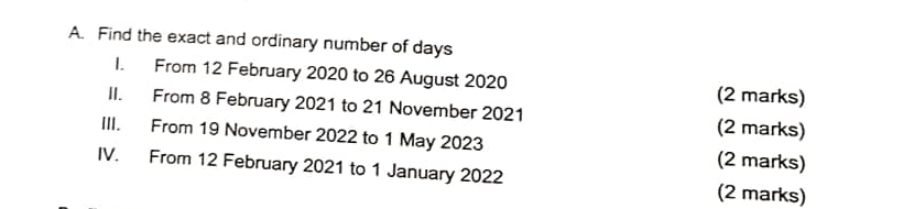 Find the exact and ordinary number of days
I. From 12 February 2020 to 26 August 2020 (2 marks) 
II. From 8 February 2021 to 21 November 2021 (2 marks) 
III. From 19 November 2022 to 1 May 2023 (2 marks) 
IV. From 12 February 2021 to 1 January 2022 (2 marks)