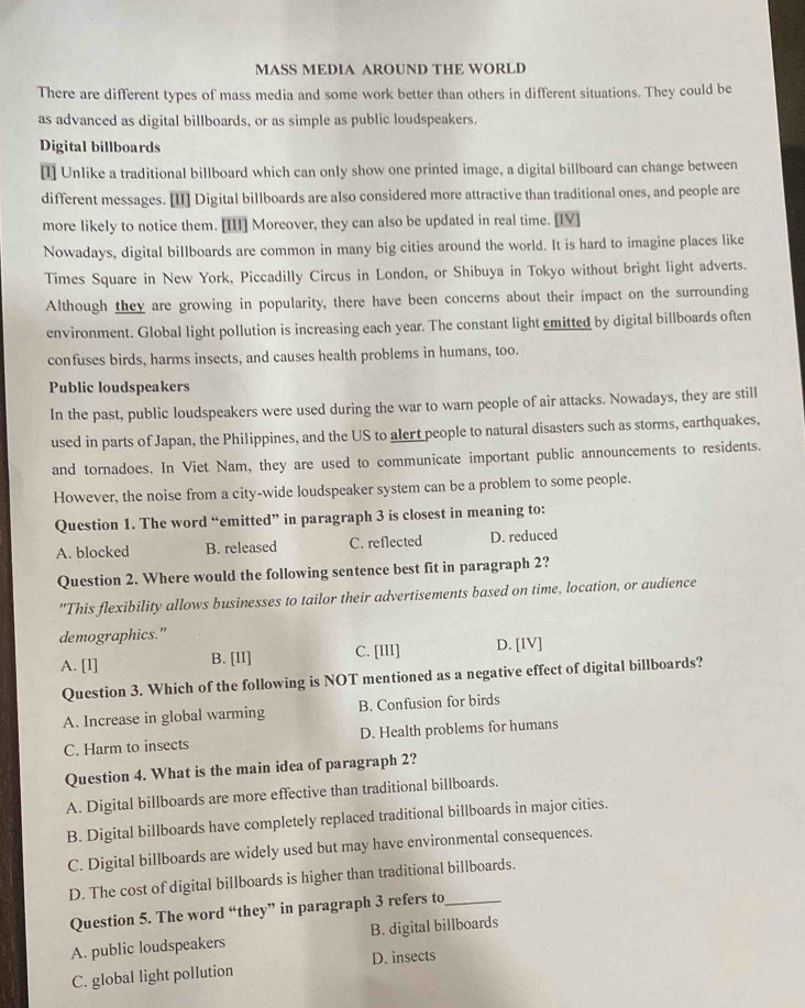 MASS MEDIA AROUND THE WORLD
There are different types of mass media and some work better than others in different situations. They could be
as advanced as digital billboards, or as simple as public loudspeakers.
Digital billboards
[I] Unlike a traditional billboard which can only show one printed image, a digital billboard can change between
different messages. [II] Digital billboards are also considered more attractive than traditional ones, and people are
more likely to notice them. [III] Moreover, they can also be updated in real time. [IV]
Nowadays, digital billboards are common in many big cities around the world. It is hard to imagine places like
Times Square in New York, Piccadilly Circus in London, or Shibuya in Tokyo without bright light adverts.
Although they are growing in popularity, there have been concerns about their impact on the surrounding
environment. Global light pollution is increasing each year. The constant light emitted by digital billboards often
confuses birds, harms insects, and causes health problems in humans, too.
Public loudspeakers
In the past, public loudspeakers were used during the war to warn people of air attacks. Nowadays, they are still
used in parts of Japan, the Philippines, and the US to alert people to natural disasters such as storms, earthquakes,
and tornadoes. In Viet Nam, they are used to communicate important public announcements to residents.
However, the noise from a city-wide loudspeaker system can be a problem to some people.
Question 1. The word “emitted” in paragraph 3 is closest in meaning to:
A. blocked B. released C. reflected D. reduced
Question 2. Where would the following sentence best fit in paragraph 2?
"This flexibility allows businesses to tailor their advertisements based on time, location, or audience
demographics."
A. [l] B. [II] C. [III] D. [IV]
Question 3. Which of the following is NOT mentioned as a negative effect of digital billboards?
A. Increase in global warming B. Confusion for birds
C. Harm to insects D. Health problems for humans
Question 4. What is the main idea of paragraph 2?
A. Digital billboards are more effective than traditional billboards.
B. Digital billboards have completely replaced traditional billboards in major cities.
C. Digital billboards are widely used but may have environmental consequences.
D. The cost of digital billboards is higher than traditional billboards.
Question 5. The word “they” in paragraph 3 refers to_
A. public loudspeakers B. digital billboards
C. global light pollution D. insects