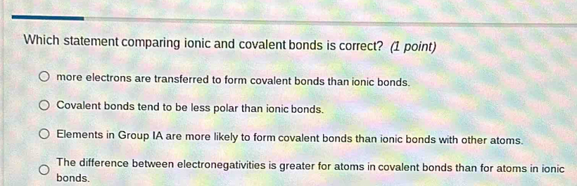 Which statement comparing ionic and covalent bonds is correct? (1 point)
more electrons are transferred to form covalent bonds than ionic bonds.
Covalent bonds tend to be less polar than ionic bonds.
Elements in Group IA are more likely to form covalent bonds than ionic bonds with other atoms.
The difference between electronegativities is greater for atoms in covalent bonds than for atoms in ionic
bonds.