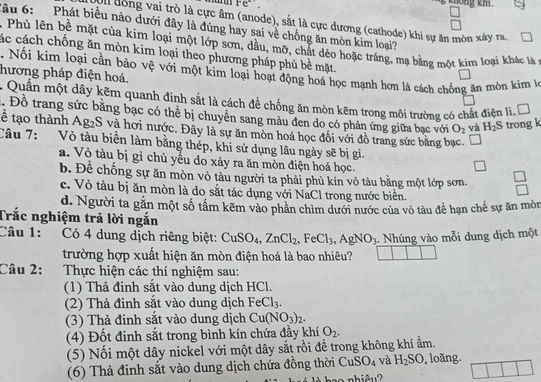 knông khi.
On dồng vai trò là cực âm (anode), sắt là cực dương (cathode) khi sự ăn mòn xảy ra.
lâu 6:  Phát biểu nào dưới đây là đúng hay sai về chống ăn mòn kim loại?
Phủ lên bề mặt của kim loại một lớp sơn, dầu, mỡ, chất dẻo hoặc tráng, mạ bằng một kim loại khác là ở
các cách chống ăn mòn kim loại theo phương pháp phủ bề mặt.
. Nối kim loại cần bảo vệ với một kim loại hoạt động hoá học mạnh hơn là cách chống ăn mòn kim l
hương pháp điện hoá.
. Quấn một dây kẽm quanh đinh sắt là cách để chống ăn mòn kẽm trong môi trường có chất điện li, Đ
. Đồ trang sức bằng bạc có thể bị chuyển sang màu đen do có phản ứng giữa bạc với O_2 và H_2S trong k
tể tạo thành Ag_2S 8 và hơi nước. Đây là sự ăn mòn hoá học đối với đồ trang sức băng bạc.
Câu 7: Vỏ tàu biển làm bằng thép, khi sử dụng lâu ngày sẽ bị gi.
a. Vỏ tàu bị gỉ chủ yếu do xảy ra ăn mòn điện hoá học.
□
b. Để chống sự ăn mòn vỏ tàu người ta phải phù kín vỏ tàu bằng một lớp sơn. beginarrayr □  □ endarray
c. Vỏ tàu bị ăn mòn là do sắt tác dụng với NaCl trong nước biển.
d. Người ta gắn một số tấm kẽm vào phần chìm dưới nước của vỏ tàu để hạn chế sự ăn mòn
Trắc nghiệm trả lời ngắn
Câu 1: Có 4 dung dịch riêng biệt: CuSO_4,ZnCl_2,FeCl_3,AgNO_3. Nhúng vào mỗi dung dịch một
trường hợp xuất hiện ăn mòn điện hoá là bao nhiêu?
Câu 2: :Thực hiện các thí nghiệm sau:
(1) Thả đinh sắt vào dung dịch HCl.
(2) Thả đinh sắt vào dung dịch FeCl_3.
(3) Thả đinh sắt vào dung dịch Cu(NO_3)_2.
(4) Đốt đinh sắt trong bình kín chứa đầy khí O_2.
(5) Nối một dây nickel với một dây sắt rồi để trong không khí ẩm.
(6) Thả đinh sắt vào dung dịch chứa đồng thời CuSO_4 và H_2SO_4 , loã ng
o  nhiêu ?