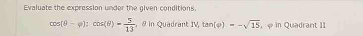 Evaluate the expression under the given conditions.
cos (θ -varphi ); cos (θ )= 5/13  , θ in Quadrant IV tan (varphi )=-sqrt(15) , φ in Quadrant II