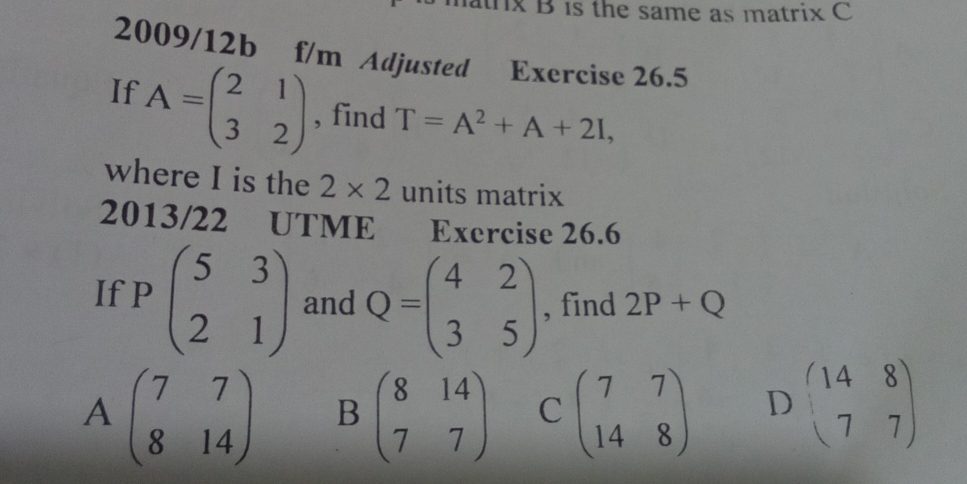 atrx B is the same as matrix C
2009/12b f/m Adjusted Exercise 26.5
If A=beginpmatrix 2&1 3&2endpmatrix , find T=A^2+A+2I, 
where I is the 2* 2 units matrix
2013/22 UTME Exercise 26.6
If Pbeginpmatrix 5&3 2&1endpmatrix and Q=beginpmatrix 4&2 3&5endpmatrix , find 2P+Q
Abeginpmatrix 7&7 8&14endpmatrix B beginpmatrix 8&14 7&7endpmatrix C beginpmatrix 7&7 14&8endpmatrix D beginpmatrix 14&8 7&7endpmatrix