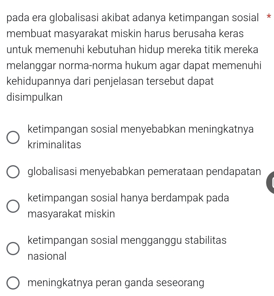 pada era globalisasi akibat adanya ketimpangan sosial *
membuat masyarakat miskin harus berusaha keras
untuk memenuhi kebutuhan hidup mereka titik mereka
melanggar norma-norma hukum agar dapat memenuhi
kehidupannya dari penjelasan tersebut dapat
disimpulkan
ketimpangan sosial menyebabkan meningkatnya
kriminalitas
globalisasi menyebabkan pemerataan pendapatan
ketimpangan sosial hanya berdampak pada
masyarakat miskin
ketimpangan sosial mengganggu stabilitas
nasional
meningkatnya peran ganda seseorang